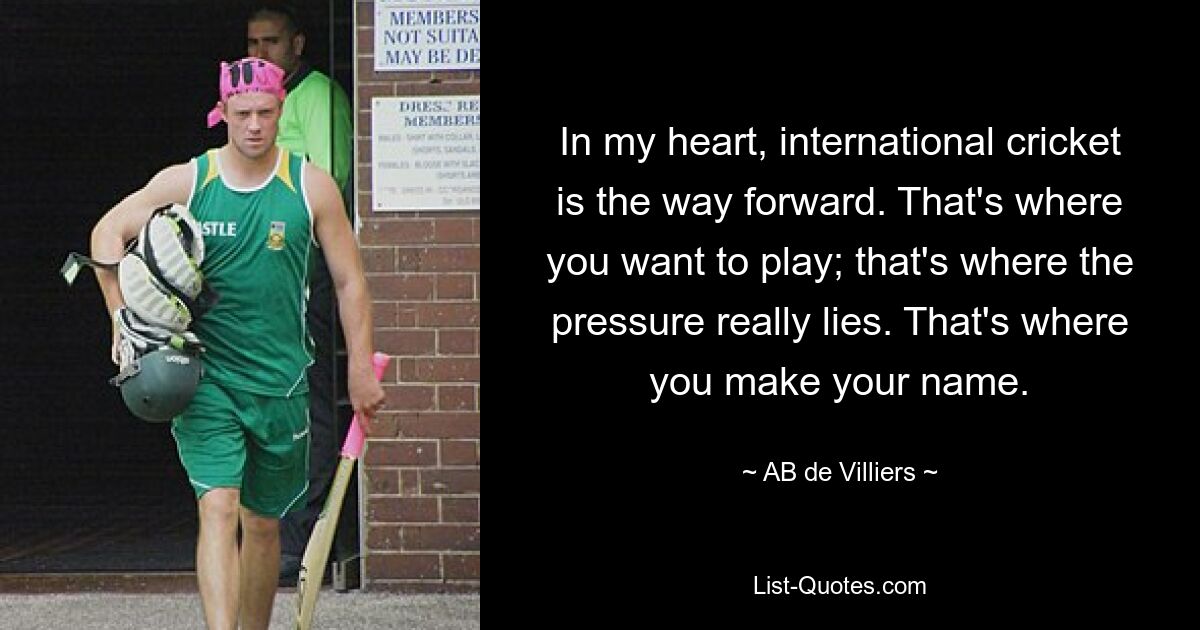 In my heart, international cricket is the way forward. That's where you want to play; that's where the pressure really lies. That's where you make your name. — © AB de Villiers