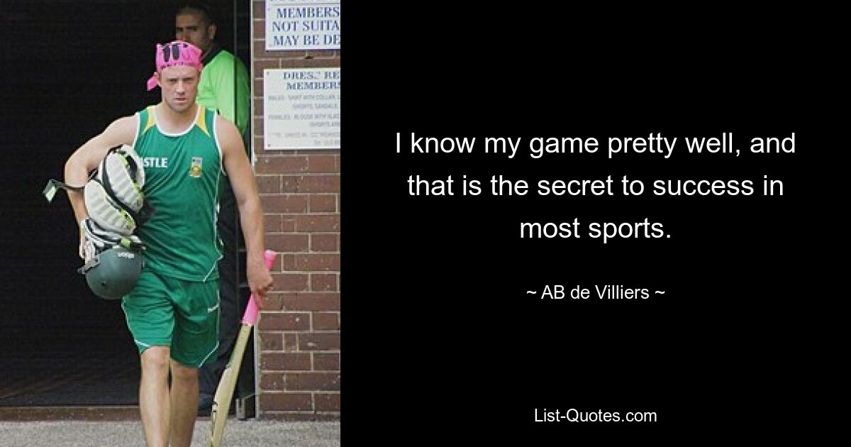 I know my game pretty well, and that is the secret to success in most sports. — © AB de Villiers