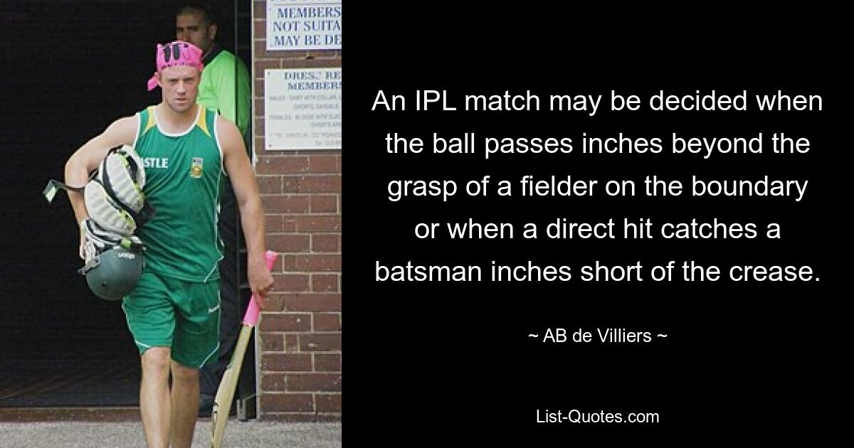 An IPL match may be decided when the ball passes inches beyond the grasp of a fielder on the boundary or when a direct hit catches a batsman inches short of the crease. — © AB de Villiers