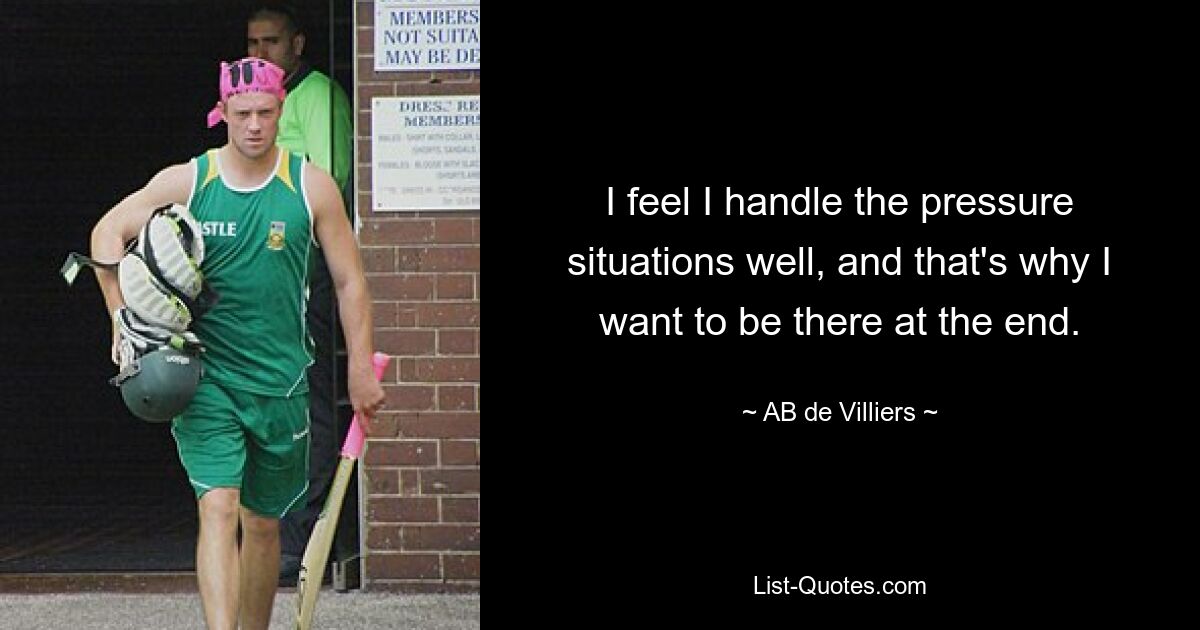 I feel I handle the pressure situations well, and that's why I want to be there at the end. — © AB de Villiers