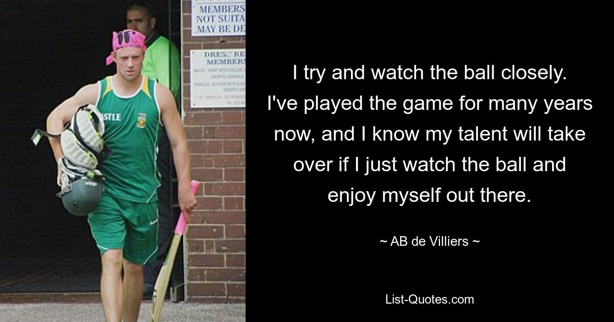 I try and watch the ball closely. I've played the game for many years now, and I know my talent will take over if I just watch the ball and enjoy myself out there. — © AB de Villiers