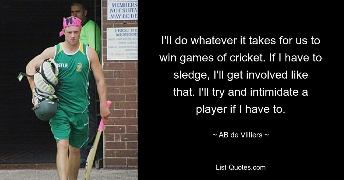 I'll do whatever it takes for us to win games of cricket. If I have to sledge, I'll get involved like that. I'll try and intimidate a player if I have to. — © AB de Villiers