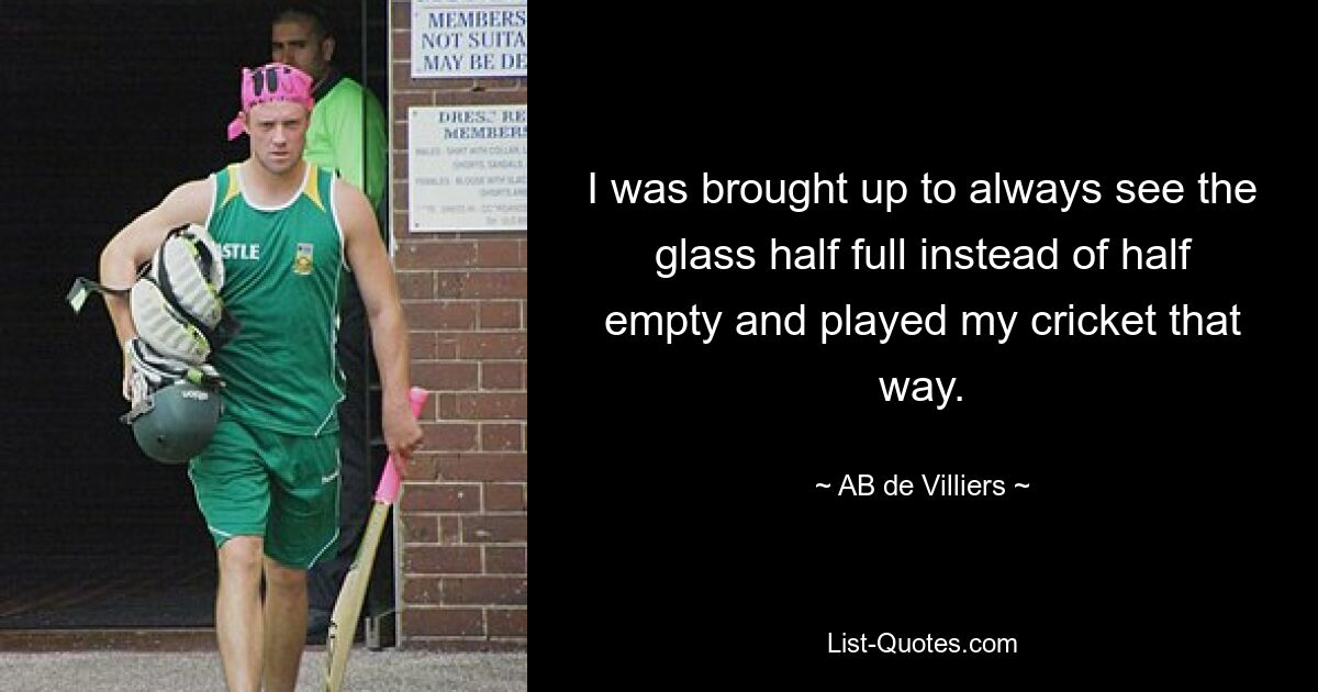 I was brought up to always see the glass half full instead of half empty and played my cricket that way. — © AB de Villiers