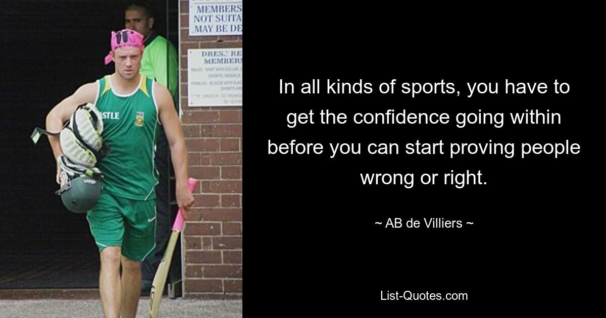 In all kinds of sports, you have to get the confidence going within before you can start proving people wrong or right. — © AB de Villiers