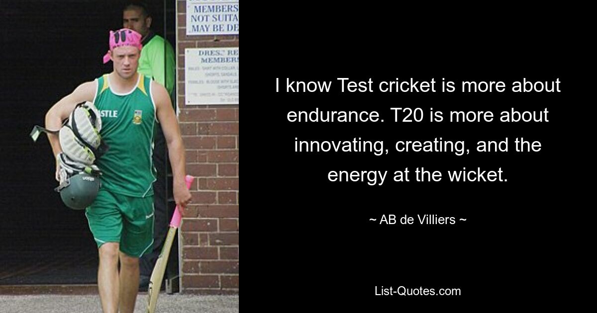 I know Test cricket is more about endurance. T20 is more about innovating, creating, and the energy at the wicket. — © AB de Villiers