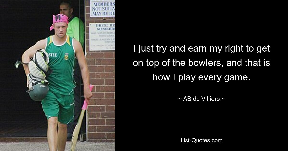 I just try and earn my right to get on top of the bowlers, and that is how I play every game. — © AB de Villiers