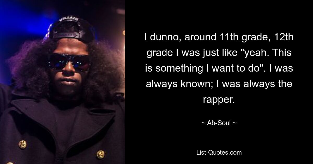 I dunno, around 11th grade, 12th grade I was just like "yeah. This is something I want to do". I was always known; I was always the rapper. — © Ab-Soul