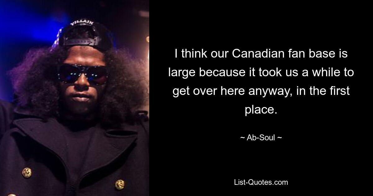 I think our Canadian fan base is large because it took us a while to get over here anyway, in the first place. — © Ab-Soul