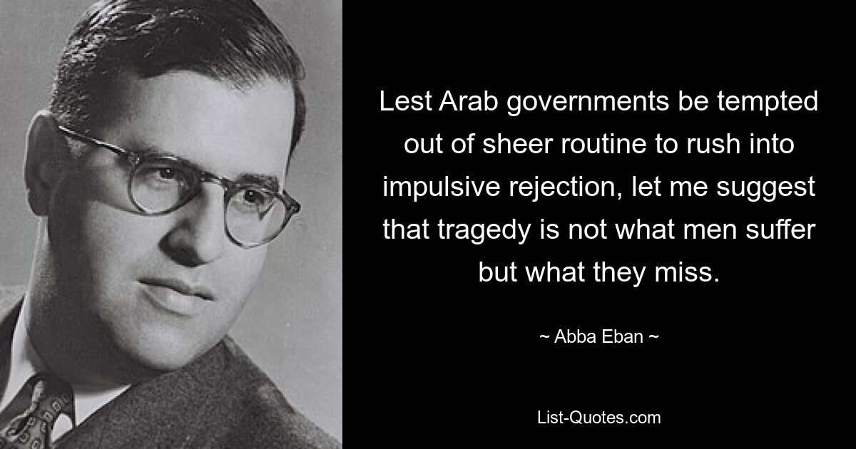 Lest Arab governments be tempted out of sheer routine to rush into impulsive rejection, let me suggest that tragedy is not what men suffer but what they miss. — © Abba Eban