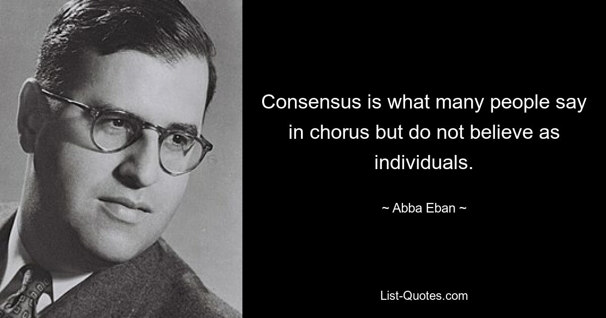 Consensus is what many people say in chorus but do not believe as individuals. — © Abba Eban