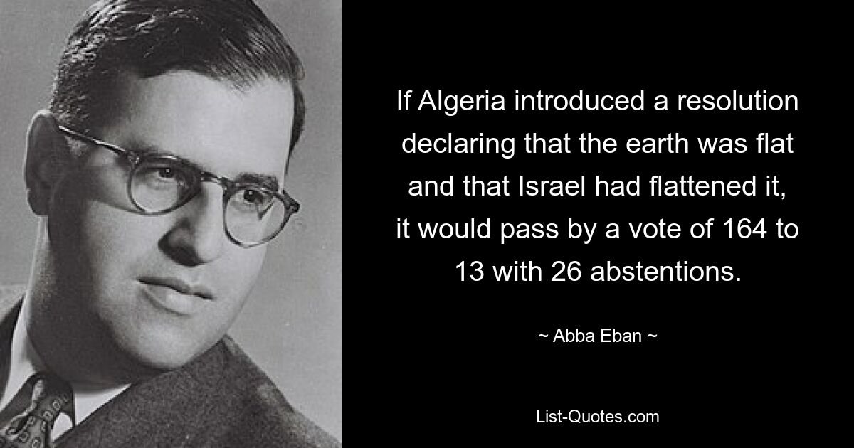 If Algeria introduced a resolution declaring that the earth was flat and that Israel had flattened it, it would pass by a vote of 164 to 13 with 26 abstentions. — © Abba Eban