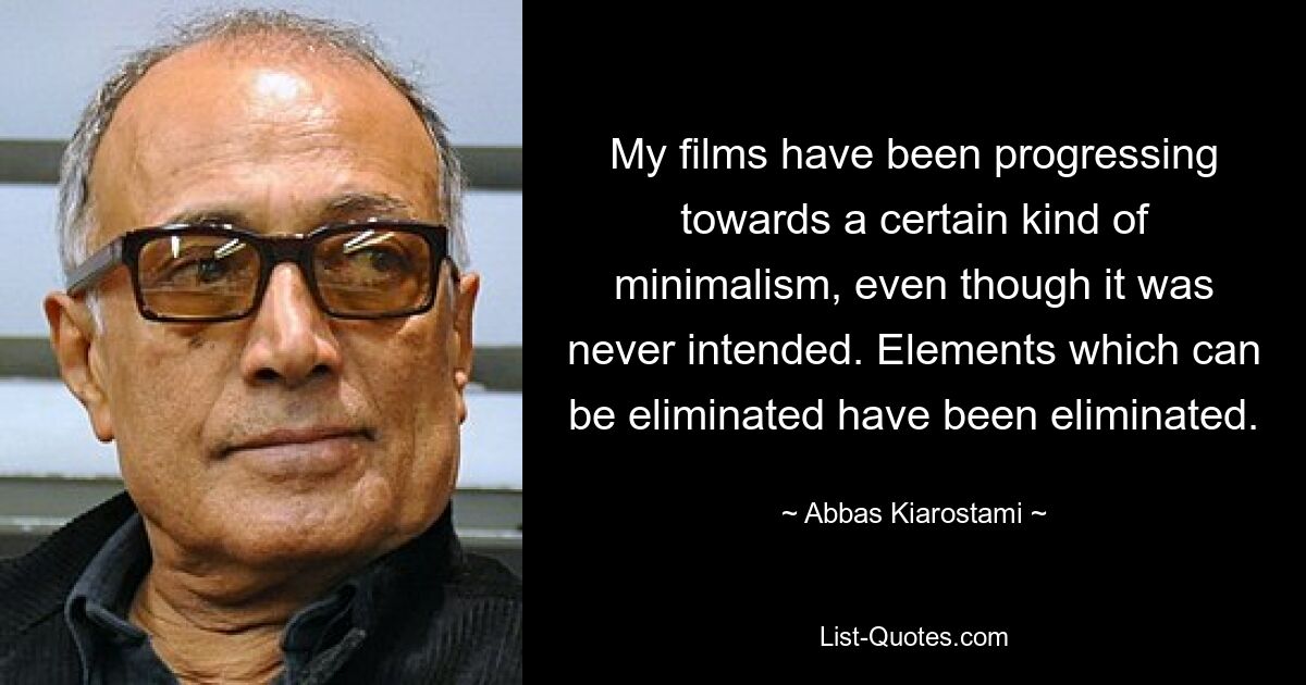 My films have been progressing towards a certain kind of minimalism, even though it was never intended. Elements which can be eliminated have been eliminated. — © Abbas Kiarostami