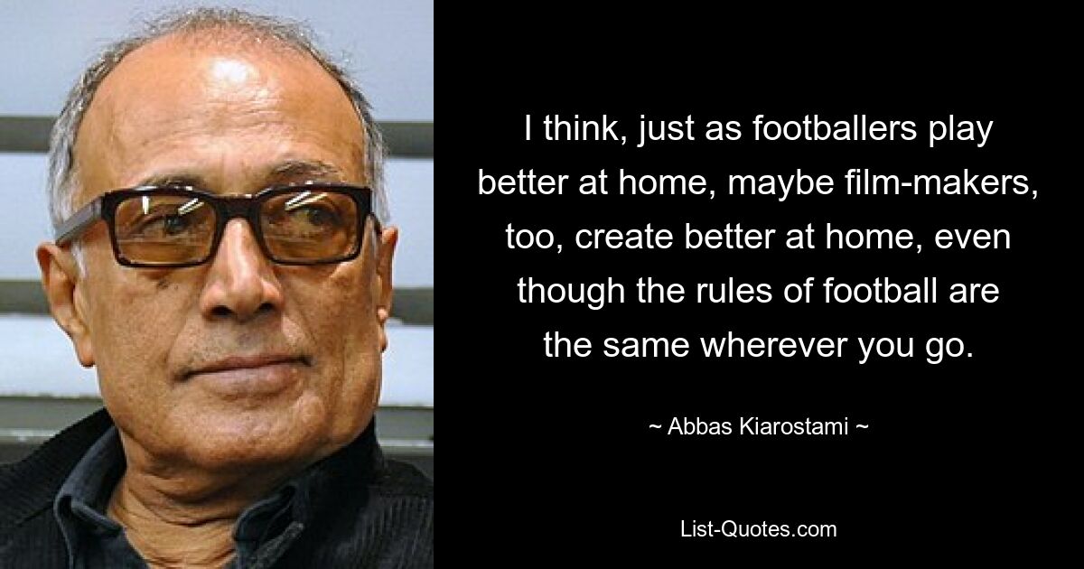 I think, just as footballers play better at home, maybe film-makers, too, create better at home, even though the rules of football are the same wherever you go. — © Abbas Kiarostami