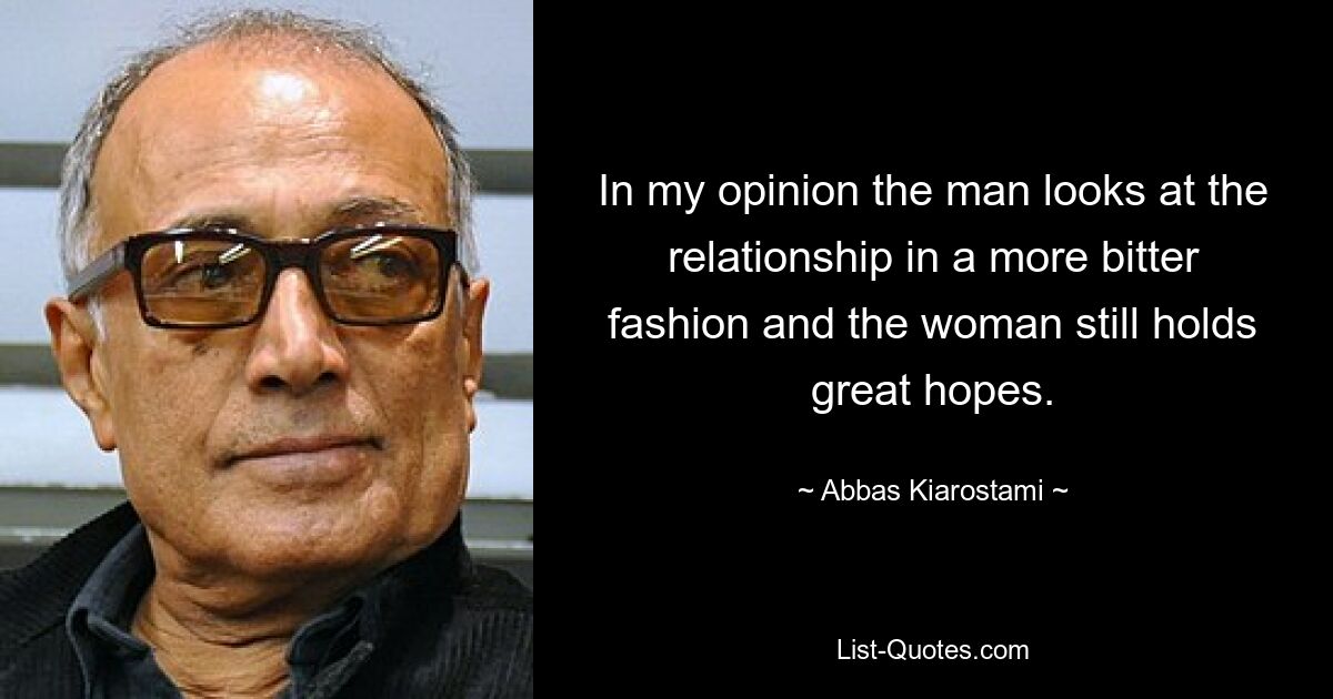 In my opinion the man looks at the relationship in a more bitter fashion and the woman still holds great hopes. — © Abbas Kiarostami