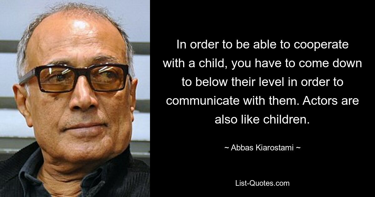 In order to be able to cooperate with a child, you have to come down to below their level in order to communicate with them. Actors are also like children. — © Abbas Kiarostami