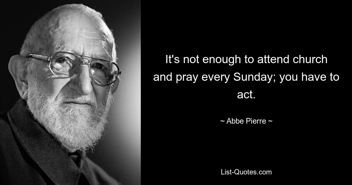 It's not enough to attend church and pray every Sunday; you have to act. — © Abbe Pierre