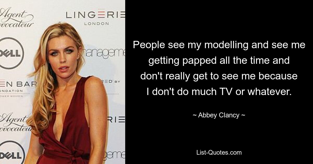 People see my modelling and see me getting papped all the time and don't really get to see me because I don't do much TV or whatever. — © Abbey Clancy