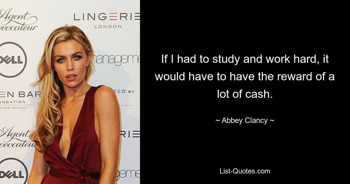 If I had to study and work hard, it would have to have the reward of a lot of cash. — © Abbey Clancy