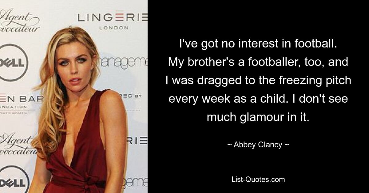 I've got no interest in football. My brother's a footballer, too, and I was dragged to the freezing pitch every week as a child. I don't see much glamour in it. — © Abbey Clancy