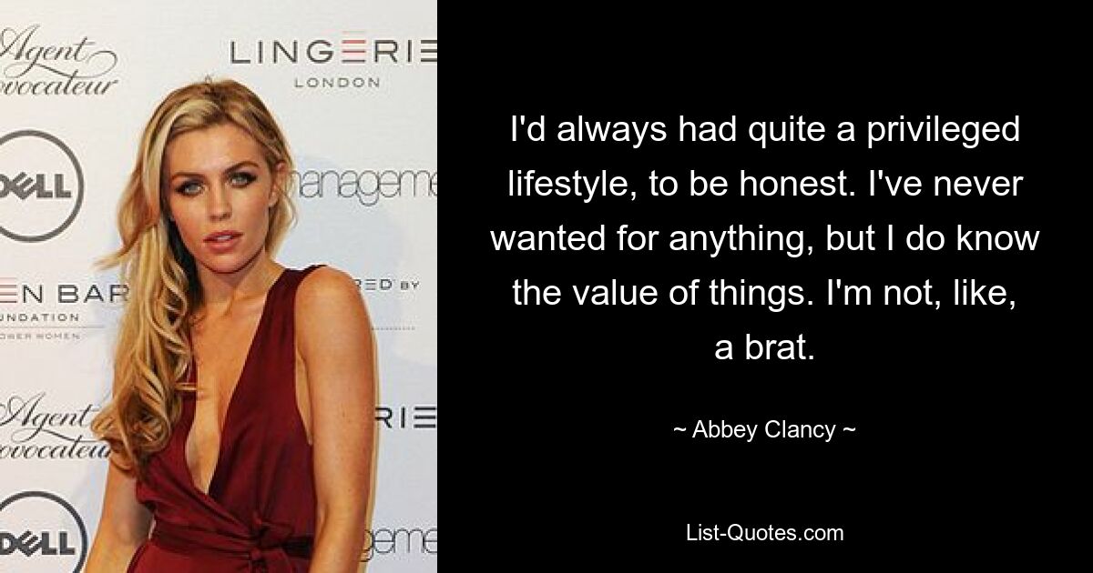 I'd always had quite a privileged lifestyle, to be honest. I've never wanted for anything, but I do know the value of things. I'm not, like, a brat. — © Abbey Clancy