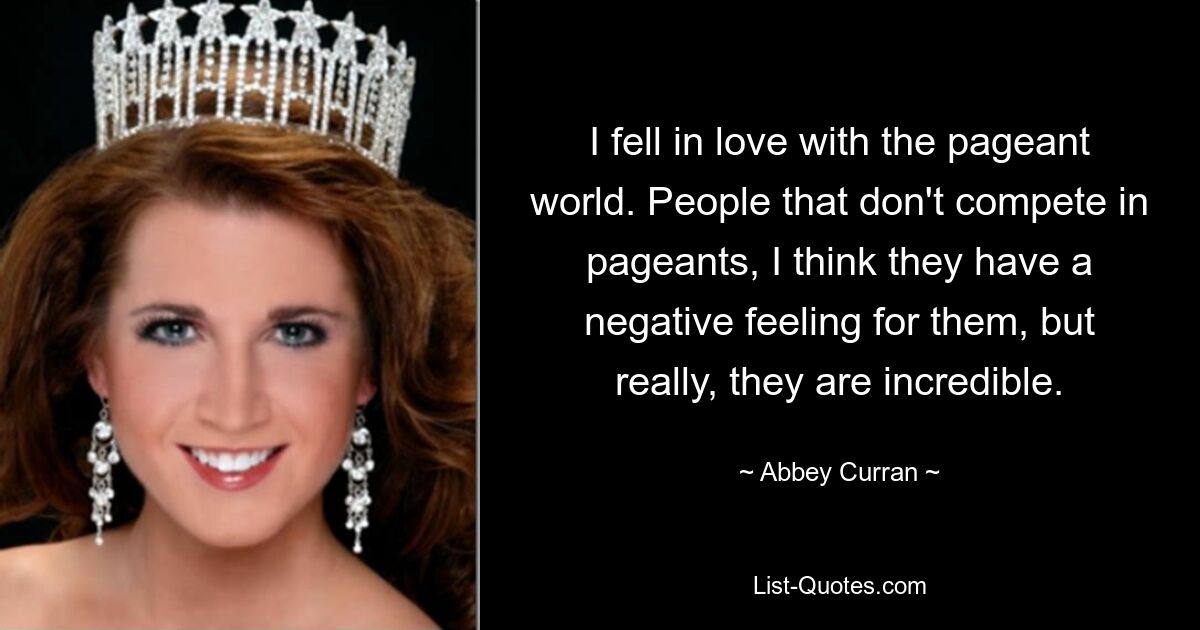 I fell in love with the pageant world. People that don't compete in pageants, I think they have a negative feeling for them, but really, they are incredible. — © Abbey Curran