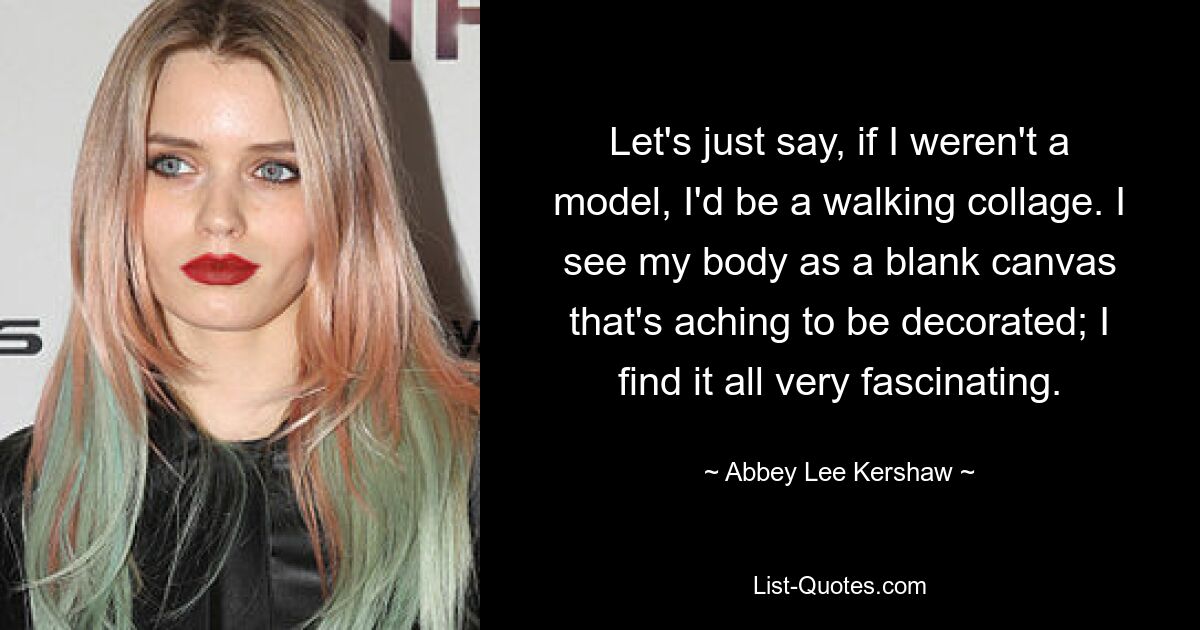 Let's just say, if I weren't a model, I'd be a walking collage. I see my body as a blank canvas that's aching to be decorated; I find it all very fascinating. — © Abbey Lee Kershaw