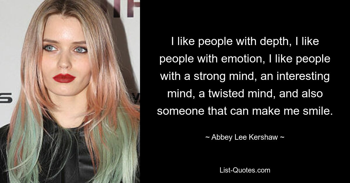 I like people with depth, I like people with emotion, I like people with a strong mind, an interesting mind, a twisted mind, and also someone that can make me smile. — © Abbey Lee Kershaw