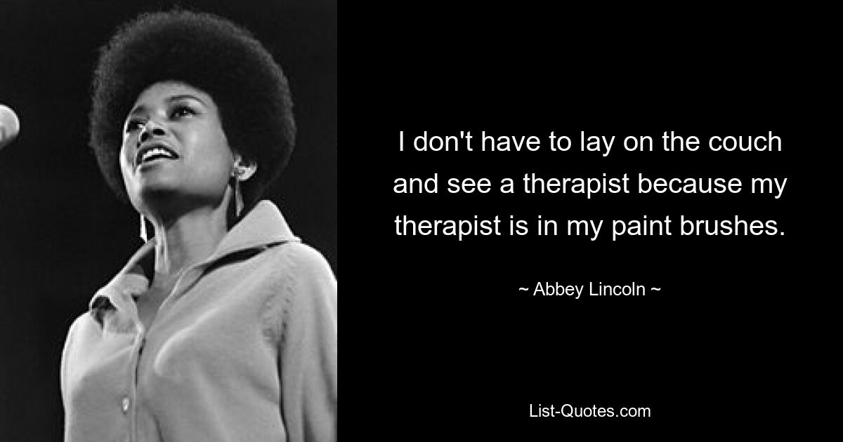 I don't have to lay on the couch and see a therapist because my therapist is in my paint brushes. — © Abbey Lincoln