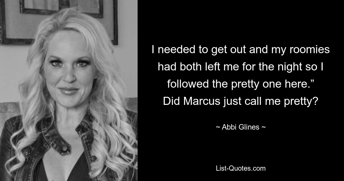 I needed to get out and my roomies had both left me for the night so I followed the pretty one here.” Did Marcus just call me pretty? — © Abbi Glines