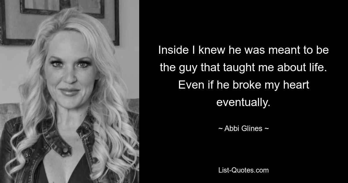 Inside I knew he was meant to be the guy that taught me about life. Even if he broke my heart eventually. — © Abbi Glines