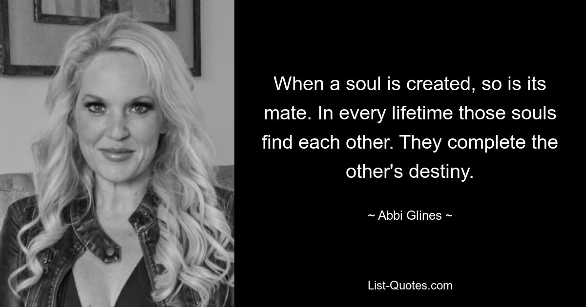 When a soul is created, so is its mate. In every lifetime those souls find each other. They complete the other's destiny. — © Abbi Glines