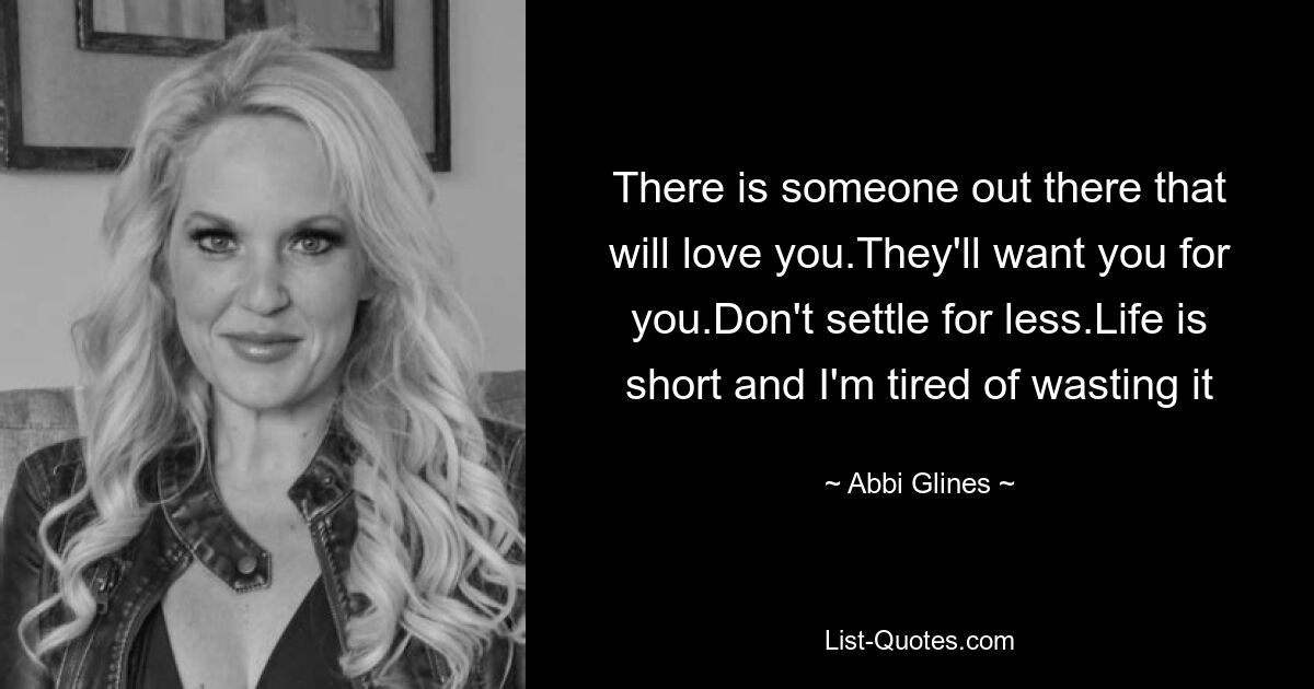 There is someone out there that will love you.They'll want you for you.Don't settle for less.Life is short and I'm tired of wasting it — © Abbi Glines