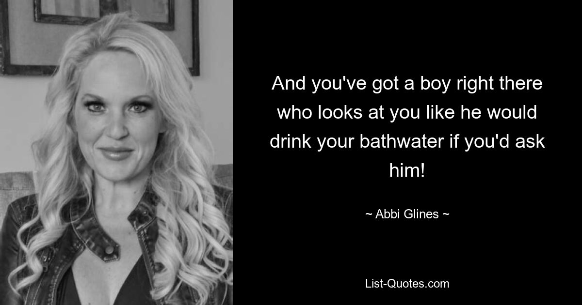 And you've got a boy right there who looks at you like he would drink your bathwater if you'd ask him! — © Abbi Glines