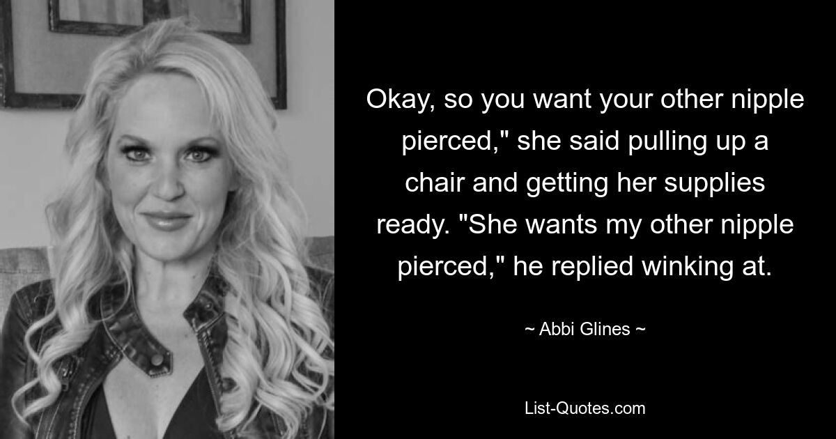 Okay, so you want your other nipple pierced," she said pulling up a chair and getting her supplies ready. "She wants my other nipple pierced," he replied winking at. — © Abbi Glines