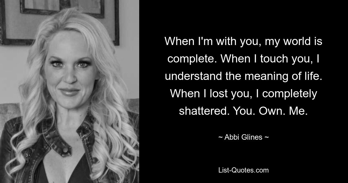 When I'm with you, my world is complete. When I touch you, I understand the meaning of life. When I lost you, I completely shattered. You. Own. Me. — © Abbi Glines