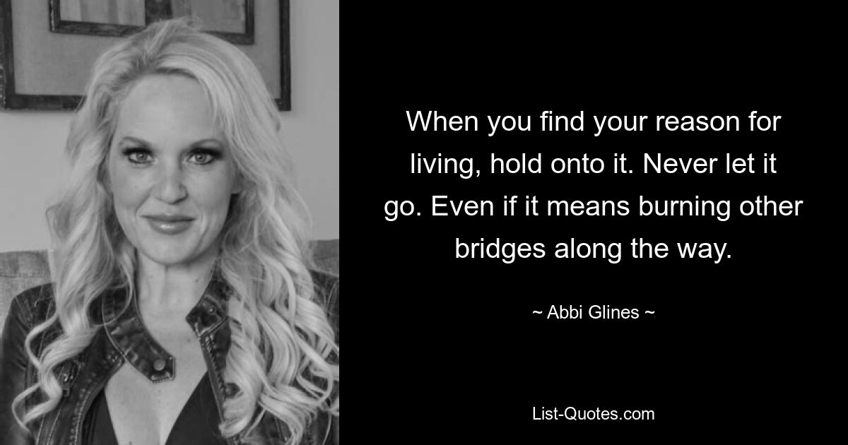 When you find your reason for living, hold onto it. Never let it go. Even if it means burning other bridges along the way. — © Abbi Glines