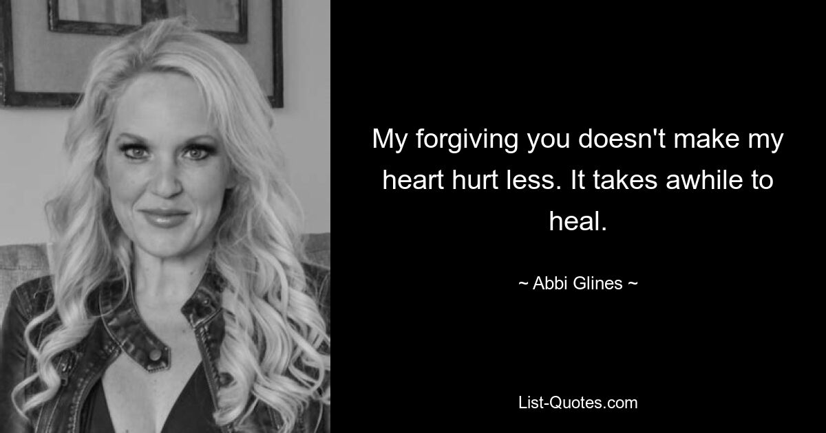 My forgiving you doesn't make my heart hurt less. It takes awhile to heal. — © Abbi Glines