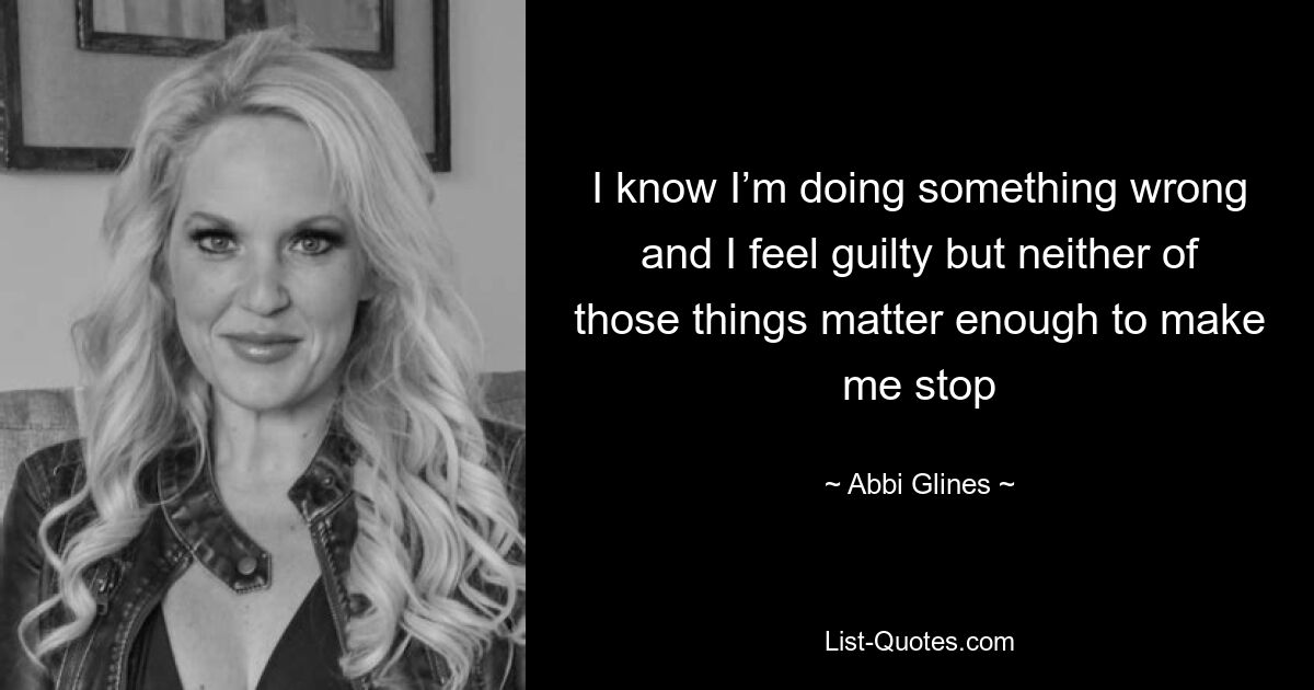 I know I’m doing something wrong and I feel guilty but neither of those things matter enough to make me stop — © Abbi Glines