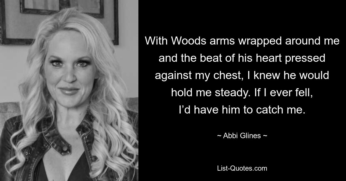 With Woods arms wrapped around me and the beat of his heart pressed against my chest, I knew he would hold me steady. If I ever fell, I’d have him to catch me. — © Abbi Glines