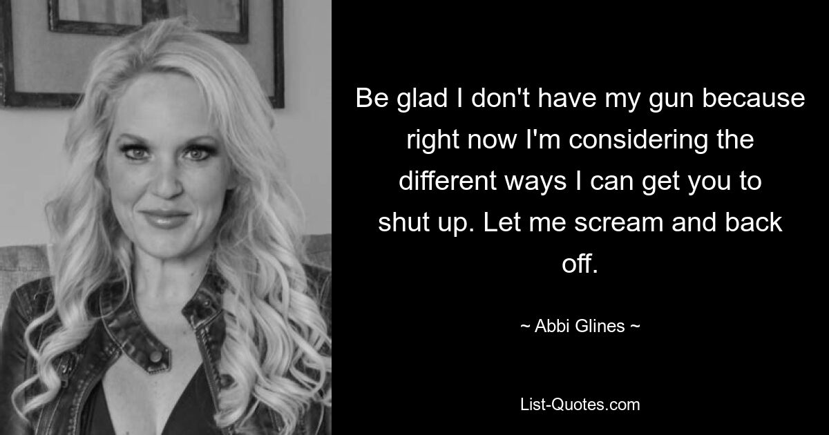 Be glad I don't have my gun because right now I'm considering the different ways I can get you to shut up. Let me scream and back off. — © Abbi Glines