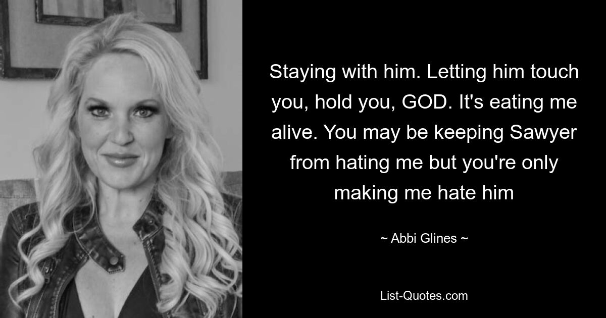 Staying with him. Letting him touch you, hold you, GOD. It's eating me alive. You may be keeping Sawyer from hating me but you're only making me hate him — © Abbi Glines