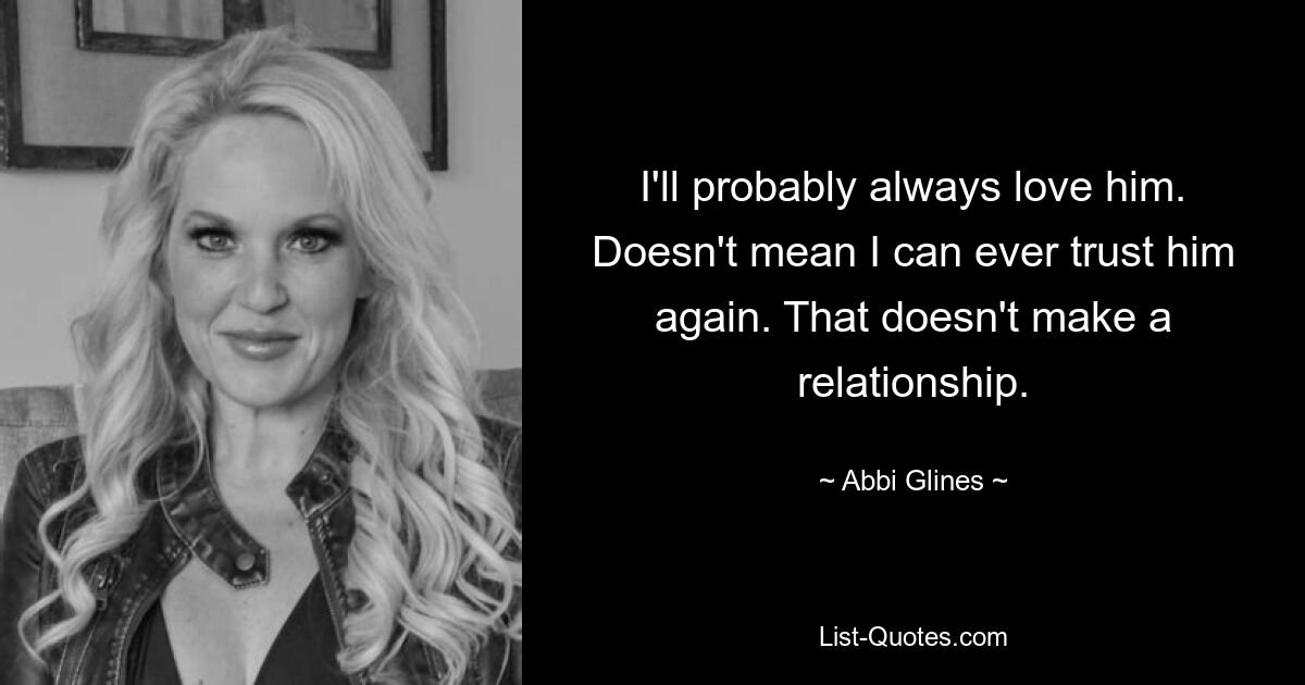 I'll probably always love him. Doesn't mean I can ever trust him again. That doesn't make a relationship. — © Abbi Glines