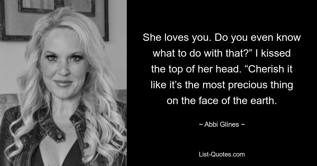 She loves you. Do you even know what to do with that?” I kissed the top of her head. “Cherish it like it’s the most precious thing on the face of the earth. — © Abbi Glines