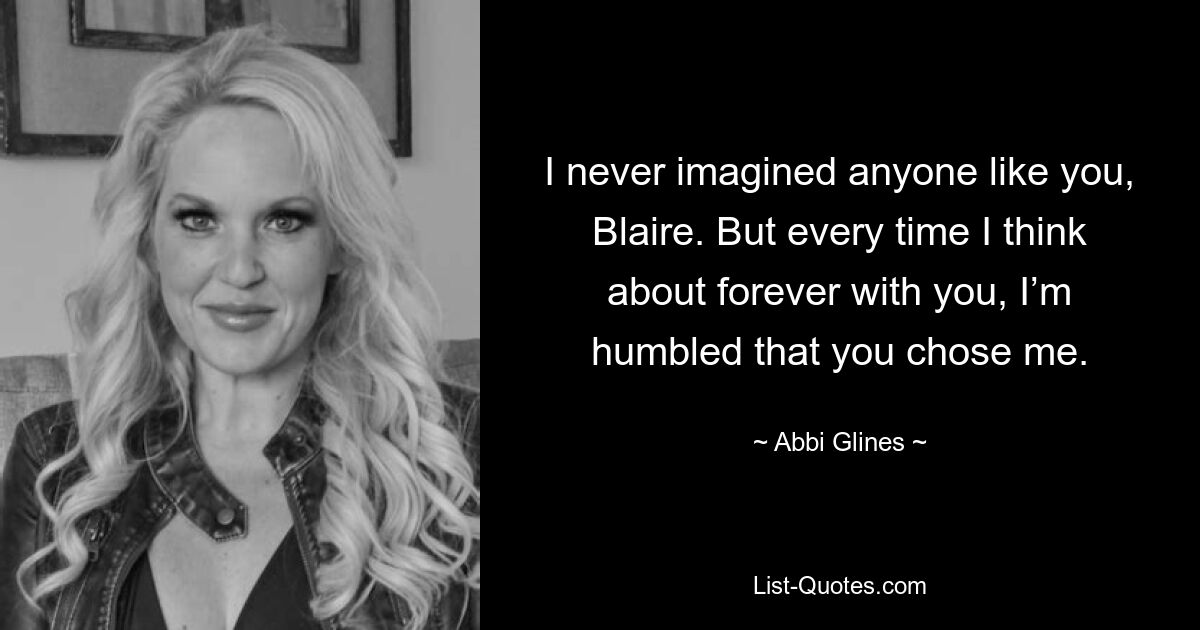 I never imagined anyone like you, Blaire. But every time I think about forever with you, I’m humbled that you chose me. — © Abbi Glines