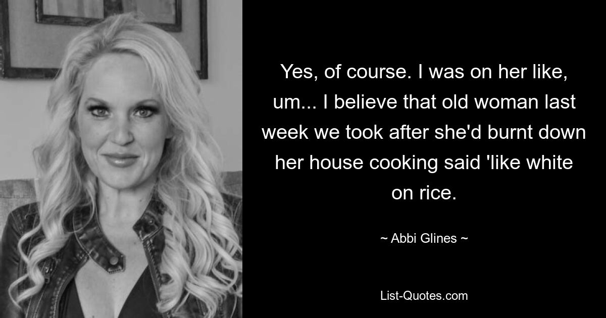 Yes, of course. I was on her like, um... I believe that old woman last week we took after she'd burnt down her house cooking said 'like white on rice. — © Abbi Glines