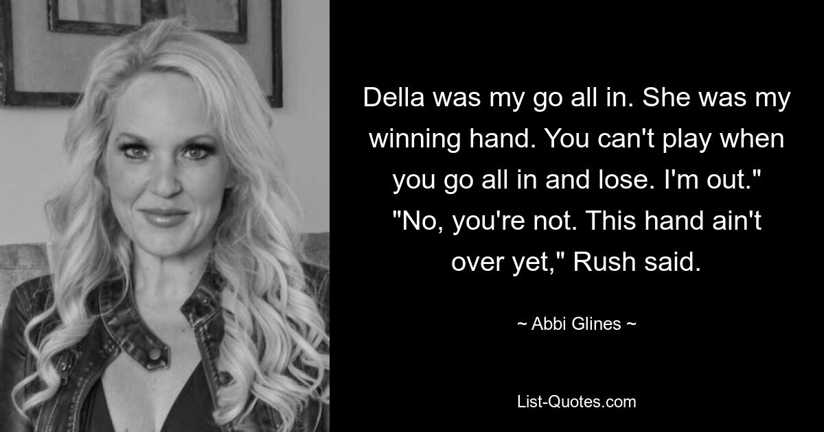 Della was my go all in. She was my winning hand. You can't play when you go all in and lose. I'm out." "No, you're not. This hand ain't over yet," Rush said. — © Abbi Glines