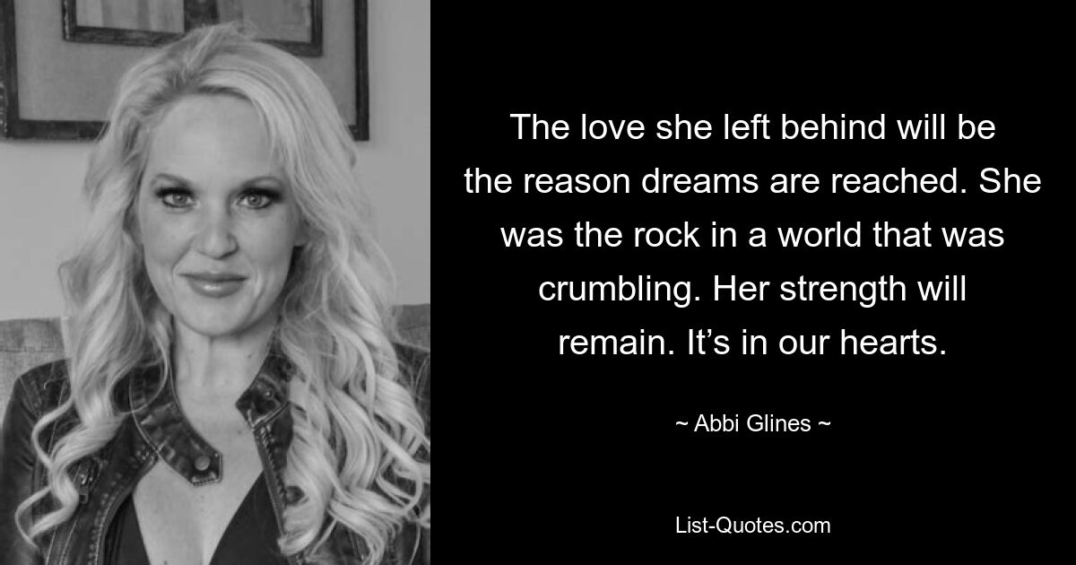 The love she left behind will be the reason dreams are reached. She was the rock in a world that was crumbling. Her strength will remain. It’s in our hearts. — © Abbi Glines