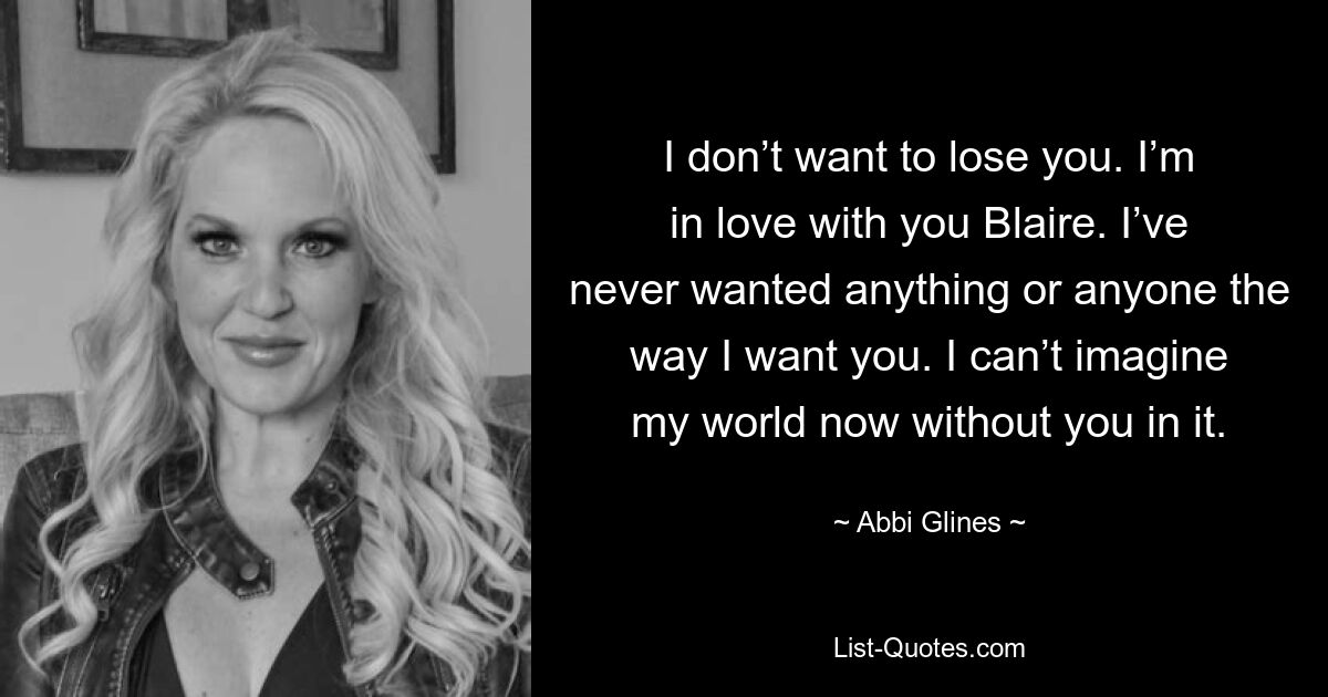 I don’t want to lose you. I’m in love with you Blaire. I’ve never wanted anything or anyone the way I want you. I can’t imagine my world now without you in it. — © Abbi Glines