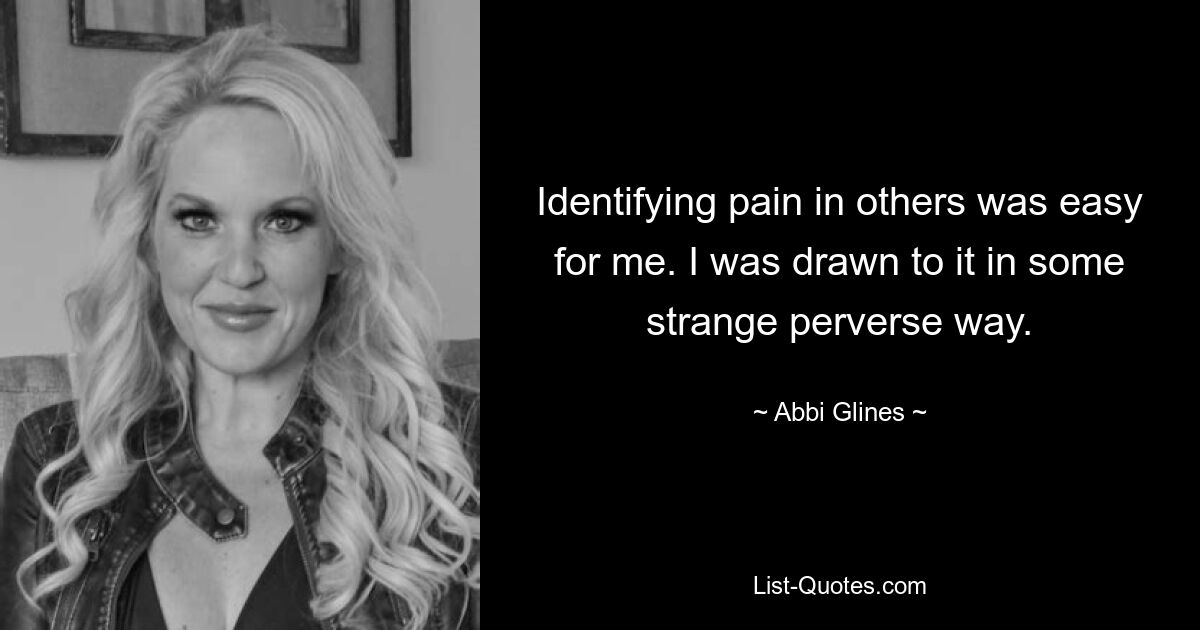 Identifying pain in others was easy for me. I was drawn to it in some strange perverse way. — © Abbi Glines