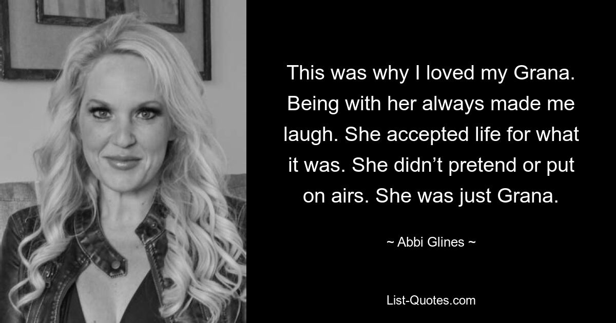 This was why I loved my Grana. Being with her always made me laugh. She accepted life for what it was. She didn’t pretend or put on airs. She was just Grana. — © Abbi Glines